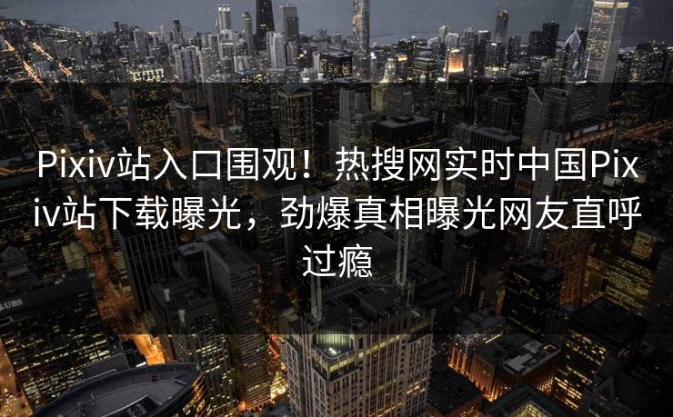 Pixiv站入口围观！热搜网实时中国Pixiv站下载曝光，劲爆真相曝光网友直呼过瘾