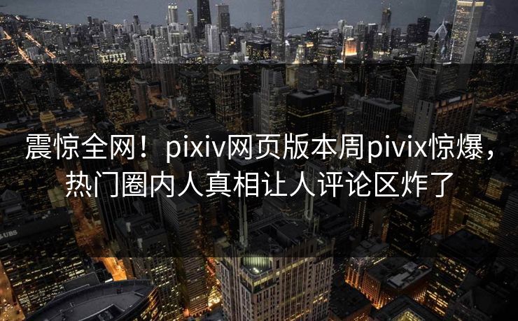 震惊全网！pixiv网页版本周pivix惊爆，热门圈内人真相让人评论区炸了