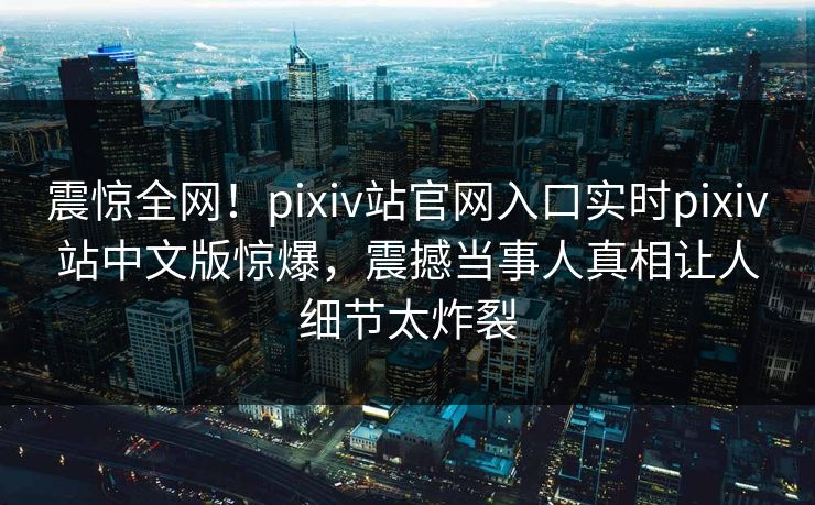 震惊全网！pixiv站官网入口实时pixiv站中文版惊爆，震撼当事人真相让人细节太炸裂
