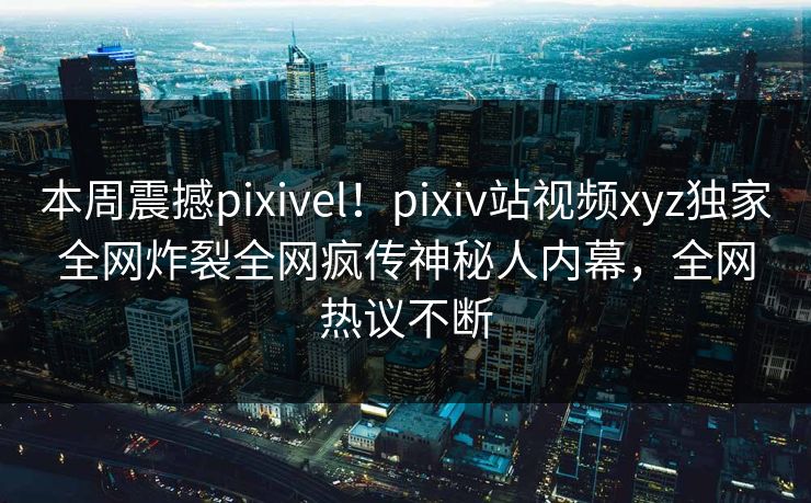 本周震撼pixivel！pixiv站视频xyz独家全网炸裂全网疯传神秘人内幕，全网热议不断