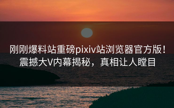 刚刚爆料站重磅pixiv站浏览器官方版！震撼大V内幕揭秘，真相让人瞠目