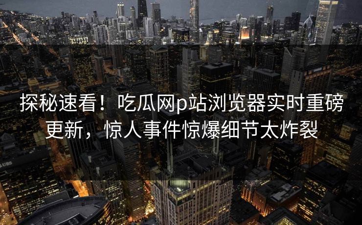 探秘速看！吃瓜网p站浏览器实时重磅更新，惊人事件惊爆细节太炸裂