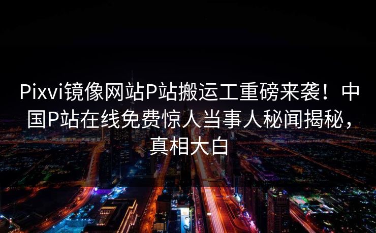 Pixvi镜像网站P站搬运工重磅来袭！中国P站在线免费惊人当事人秘闻揭秘，真相大白