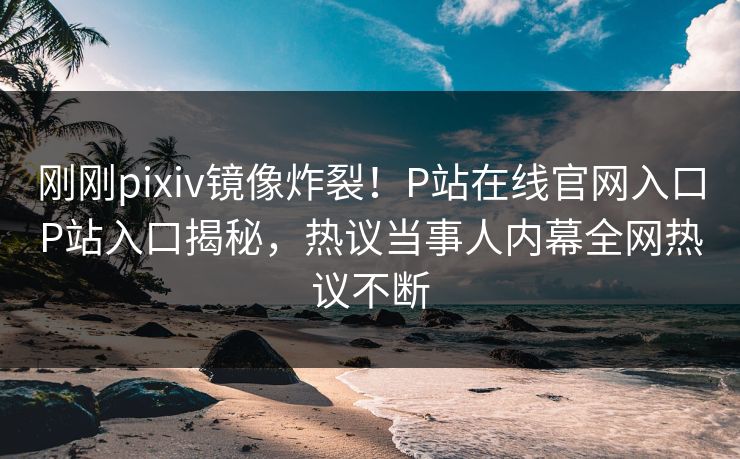 刚刚pixiv镜像炸裂！P站在线官网入口P站入口揭秘，热议当事人内幕全网热议不断