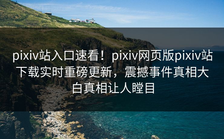 pixiv站入口速看！pixiv网页版pixiv站下载实时重磅更新，震撼事件真相大白真相让人瞠目