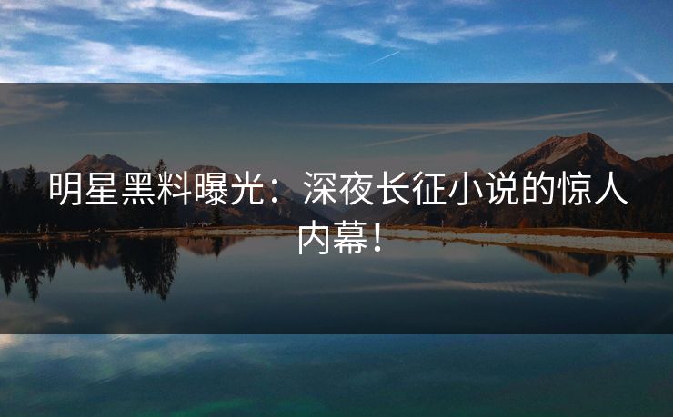 明星黑料曝光：深夜长征小说的惊人内幕！