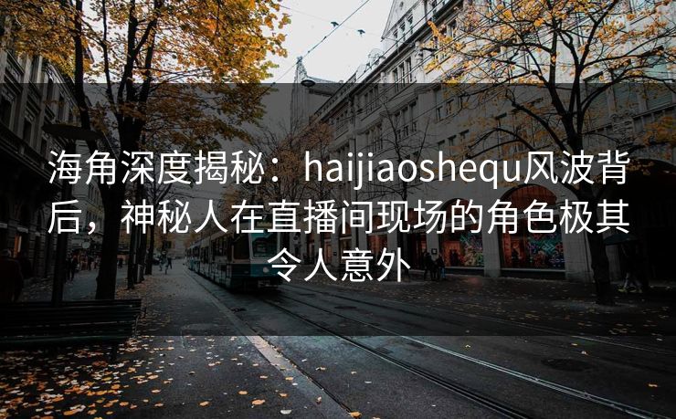 海角深度揭秘：haijiaoshequ风波背后，神秘人在直播间现场的角色极其令人意外