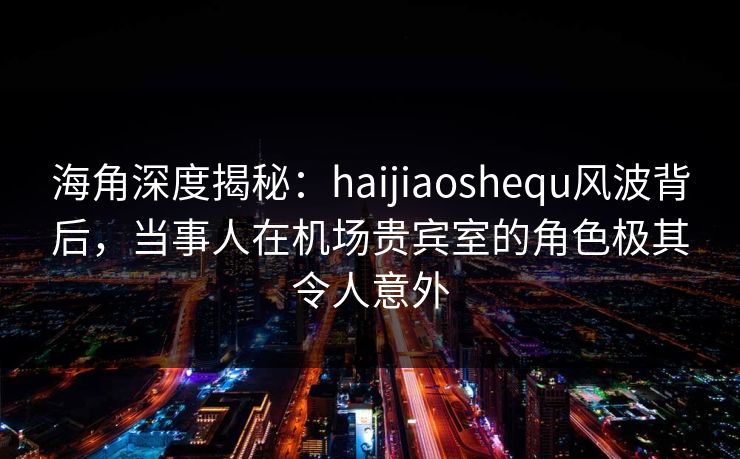 海角深度揭秘：haijiaoshequ风波背后，当事人在机场贵宾室的角色极其令人意外