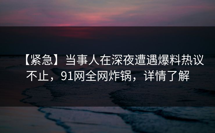【紧急】当事人在深夜遭遇爆料热议不止，91网全网炸锅，详情了解