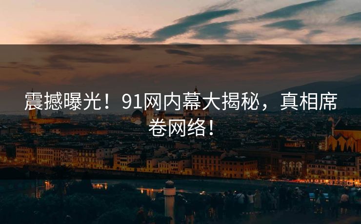 震撼曝光！91网内幕大揭秘，真相席卷网络！