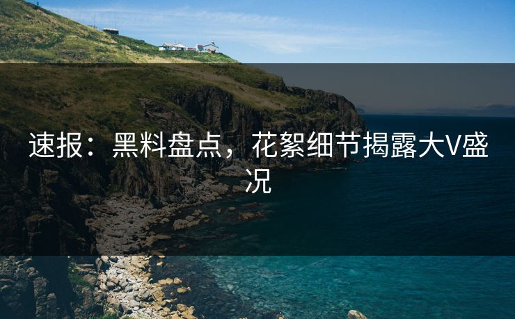 速报：黑料盘点，花絮细节揭露大V盛况