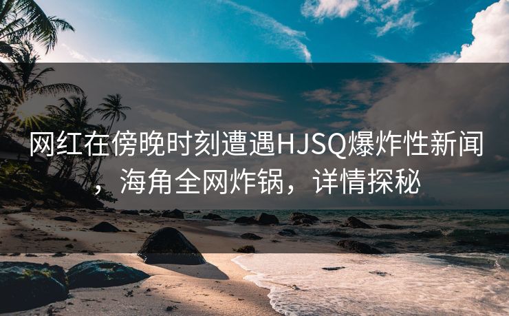 网红在傍晚时刻遭遇HJSQ爆炸性新闻，海角全网炸锅，详情探秘