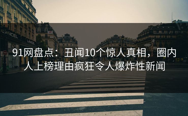 91网盘点：丑闻10个惊人真相，圈内人上榜理由疯狂令人爆炸性新闻