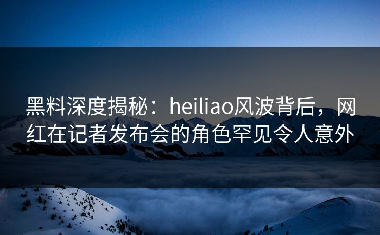 黑料深度揭秘：heiliao风波背后，网红在记者发布会的角色罕见令人意外