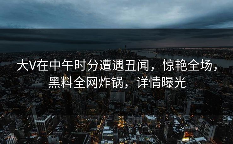 大V在中午时分遭遇丑闻，惊艳全场，黑料全网炸锅，详情曝光