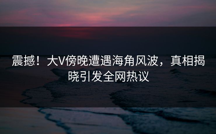 震撼！大V傍晚遭遇海角风波，真相揭晓引发全网热议
