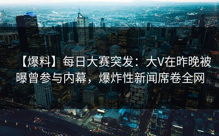 【爆料】每日大赛突发：大V在昨晚被曝曾参与内幕，爆炸性新闻席卷全网