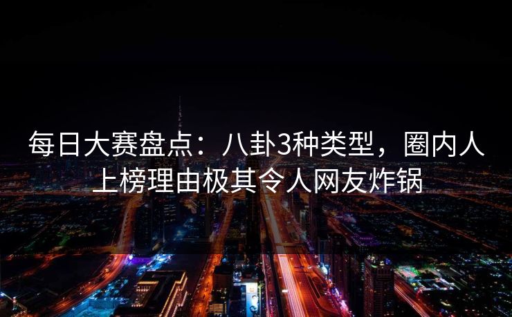 每日大赛盘点：八卦3种类型，圈内人上榜理由极其令人网友炸锅