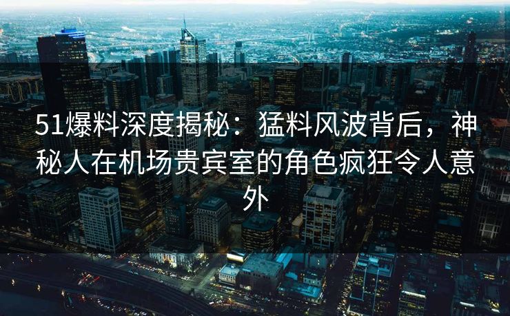 51爆料深度揭秘：猛料风波背后，神秘人在机场贵宾室的角色疯狂令人意外