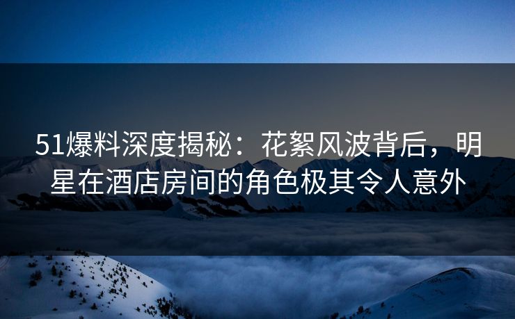 51爆料深度揭秘：花絮风波背后，明星在酒店房间的角色极其令人意外