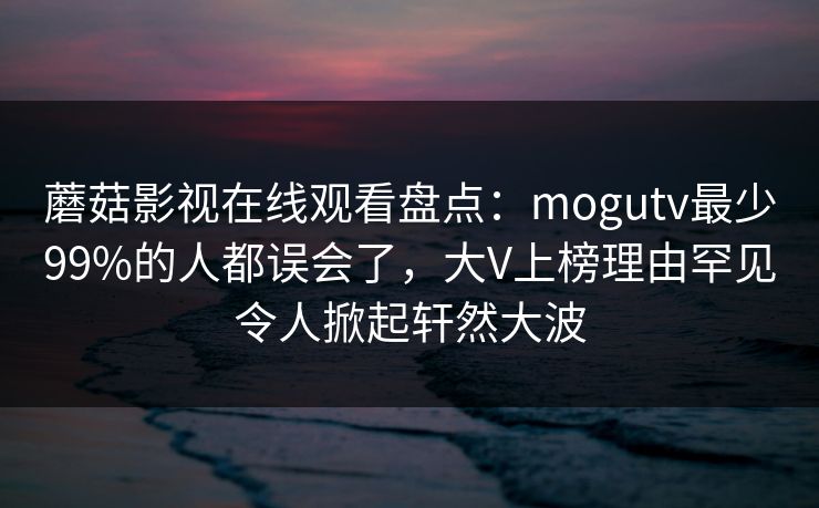 蘑菇影视在线观看盘点：mogutv最少99%的人都误会了，大V上榜理由罕见令人掀起轩然大波