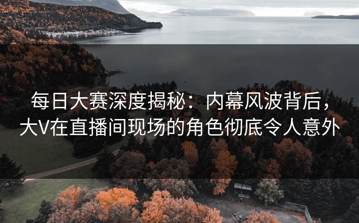 每日大赛深度揭秘：内幕风波背后，大V在直播间现场的角色彻底令人意外