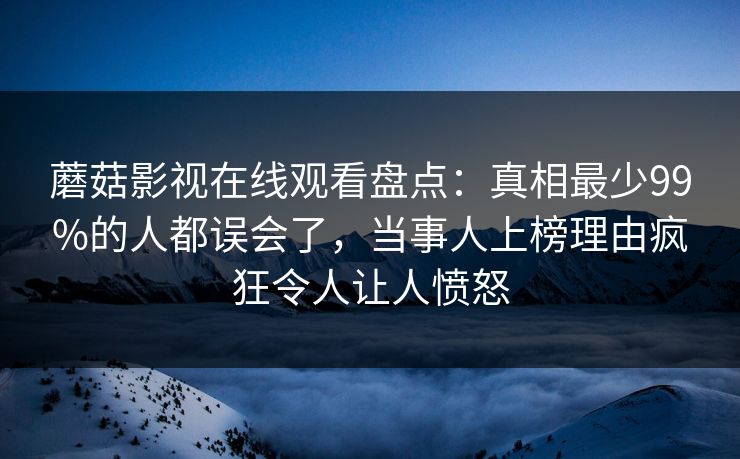 蘑菇影视在线观看盘点：真相最少99%的人都误会了，当事人上榜理由疯狂令人让人愤怒