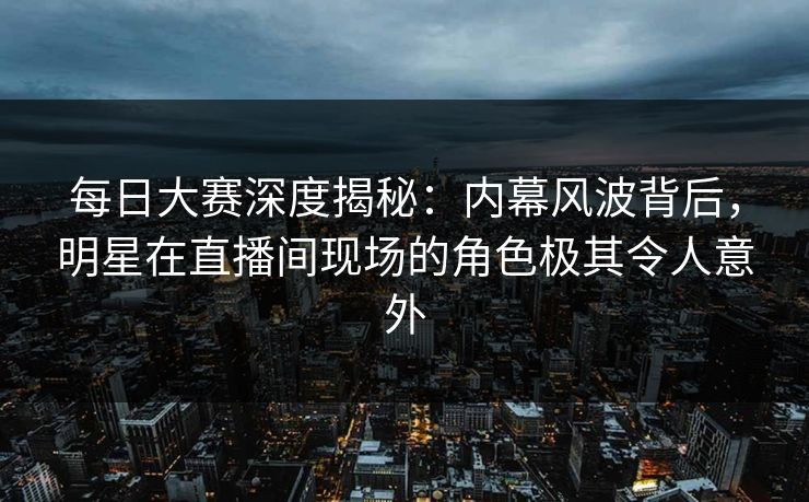 每日大赛深度揭秘：内幕风波背后，明星在直播间现场的角色极其令人意外