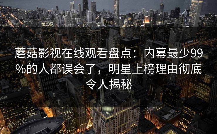 蘑菇影视在线观看盘点：内幕最少99%的人都误会了，明星上榜理由彻底令人揭秘