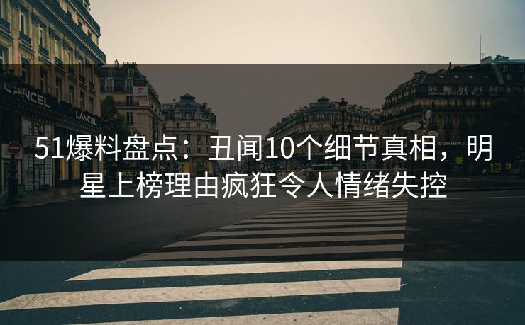 51爆料盘点：丑闻10个细节真相，明星上榜理由疯狂令人情绪失控