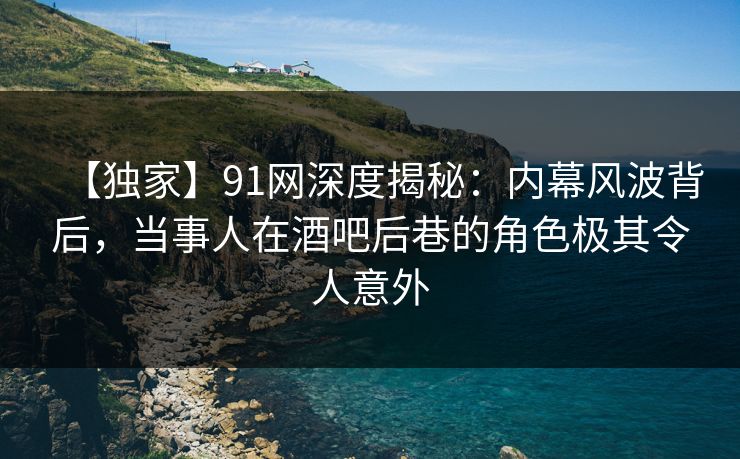 【独家】91网深度揭秘：内幕风波背后，当事人在酒吧后巷的角色极其令人意外