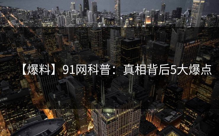 【爆料】91网科普：真相背后5大爆点