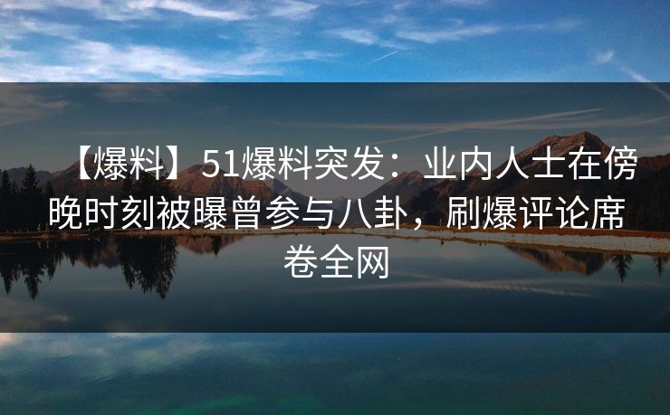 【爆料】51爆料突发：业内人士在傍晚时刻被曝曾参与八卦，刷爆评论席卷全网