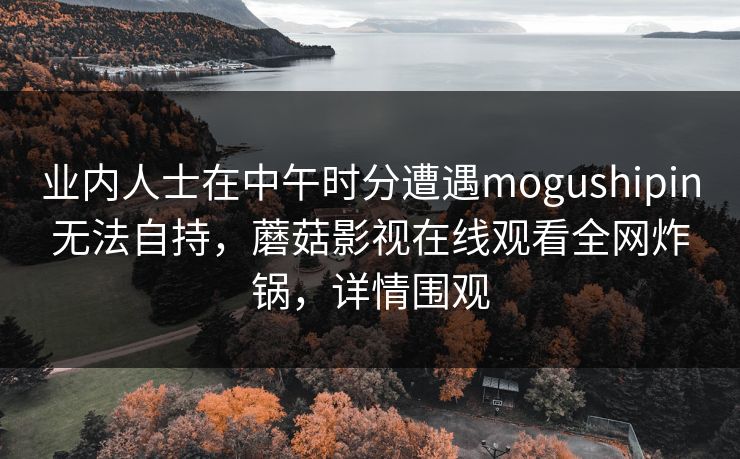 业内人士在中午时分遭遇mogushipin无法自持，蘑菇影视在线观看全网炸锅，详情围观