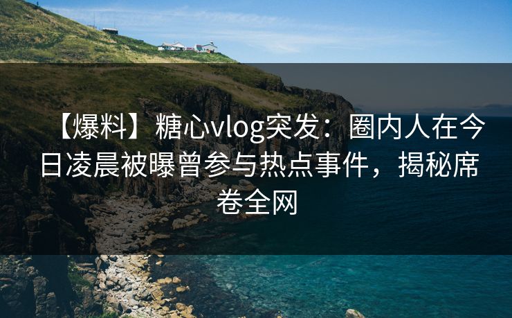 【爆料】糖心vlog突发：圈内人在今日凌晨被曝曾参与热点事件，揭秘席卷全网