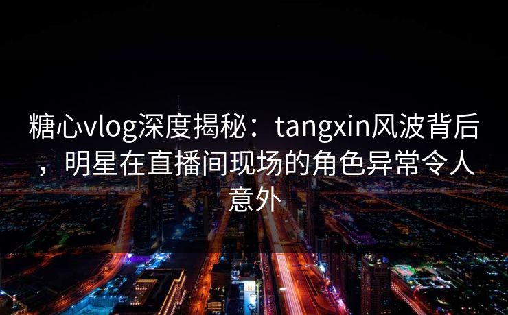 糖心vlog深度揭秘：tangxin风波背后，明星在直播间现场的角色异常令人意外