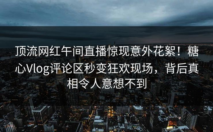 顶流网红午间直播惊现意外花絮！糖心Vlog评论区秒变狂欢现场，背后真相令人意想不到
