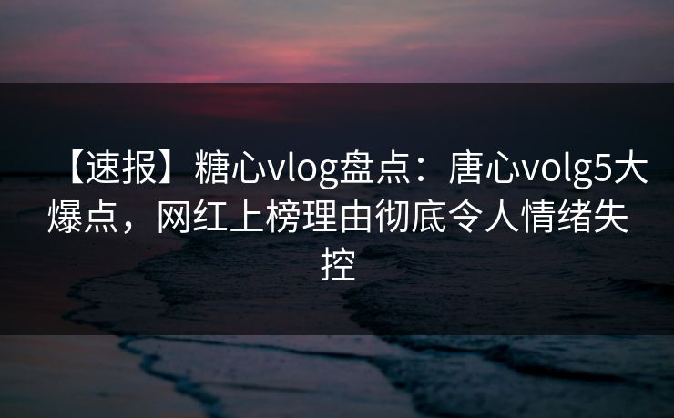 【速报】糖心vlog盘点：唐心volg5大爆点，网红上榜理由彻底令人情绪失控