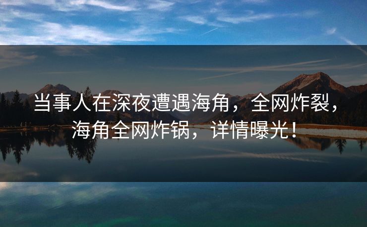 当事人在深夜遭遇海角，全网炸裂，海角全网炸锅，详情曝光！