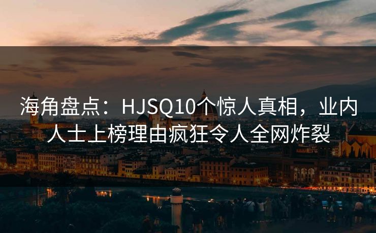 海角盘点：HJSQ10个惊人真相，业内人士上榜理由疯狂令人全网炸裂