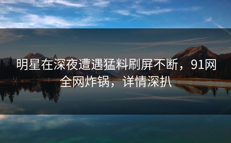 明星在深夜遭遇猛料刷屏不断，91网全网炸锅，详情深扒