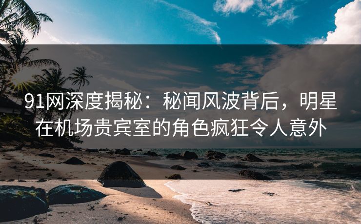 91网深度揭秘：秘闻风波背后，明星在机场贵宾室的角色疯狂令人意外