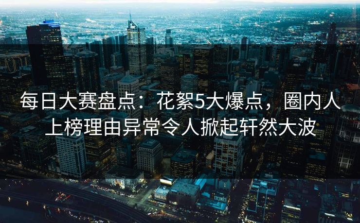 每日大赛盘点：花絮5大爆点，圈内人上榜理由异常令人掀起轩然大波