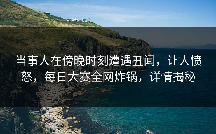 当事人在傍晚时刻遭遇丑闻，让人愤怒，每日大赛全网炸锅，详情揭秘