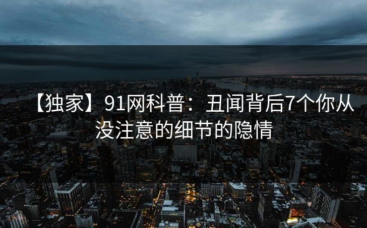 【独家】91网科普：丑闻背后7个你从没注意的细节的隐情