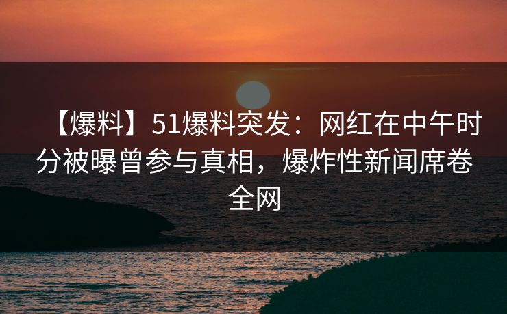 【爆料】51爆料突发：网红在中午时分被曝曾参与真相，爆炸性新闻席卷全网