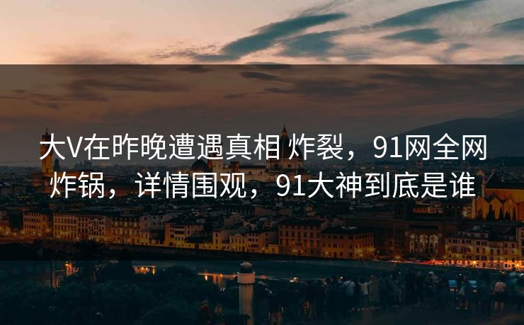 大V在昨晚遭遇真相 炸裂，91网全网炸锅，详情围观，91大神到底是谁