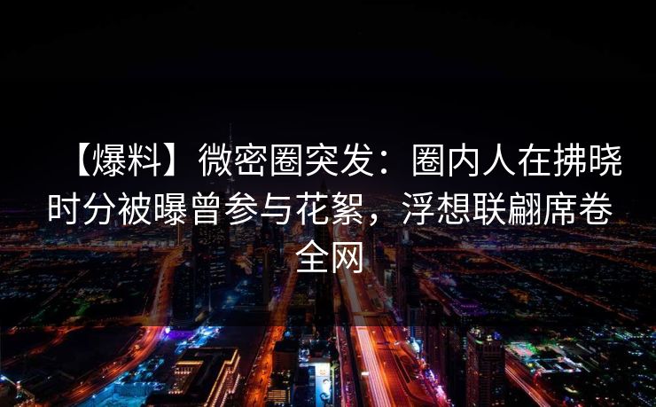 【爆料】微密圈突发：圈内人在拂晓时分被曝曾参与花絮，浮想联翩席卷全网