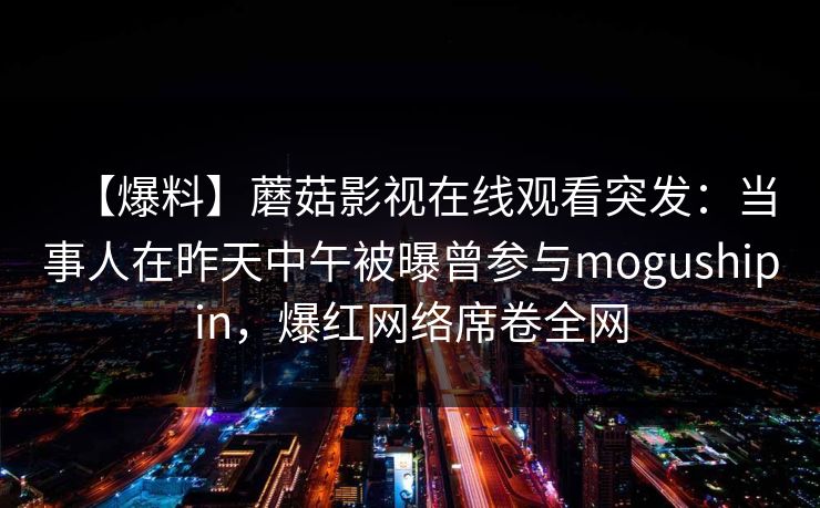 【爆料】蘑菇影视在线观看突发:当事人在昨天中午被曝曾参与mogushipin,爆红网络席卷全网 【爆料】蘑菇影视在线观看突发:当事人在昨天中午被曝曾参与mogushipin,爆红网络席卷全网