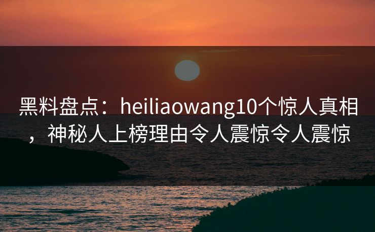 黑料盘点：heiliaowang10个惊人真相，神秘人上榜理由令人震惊令人震惊